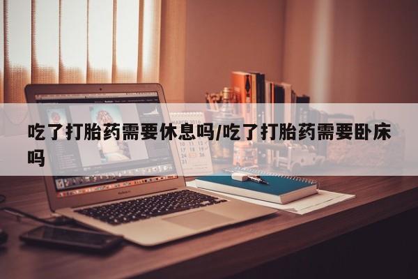 药流药购买微信吃了打胎药需要休息吗/吃了打胎药需要卧床吗