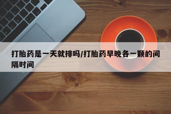 药流药购买微信打胎药是一天就排吗/打胎药早晚各一颗的间隔时间