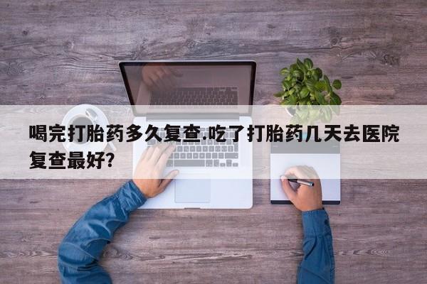 药流药购买微信喝完打胎药多久复查.吃了打胎药几天去医院复查最好？