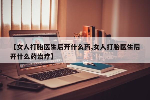 药流药购买微信【女人打胎医生后开什么药,女人打胎医生后开什么药治疗】