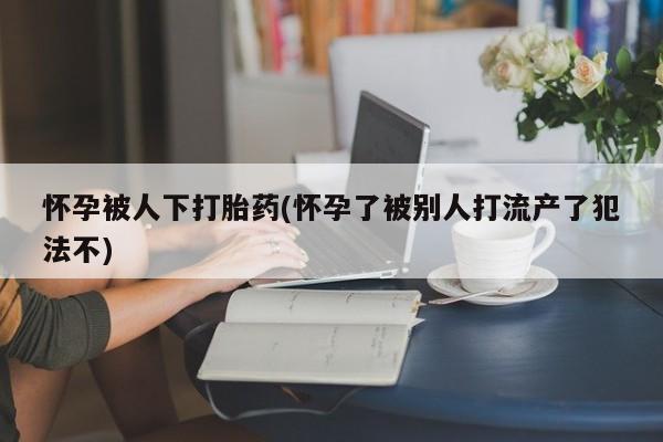 药流药购买微信怀孕被人下打胎药(怀孕了被别人打流产了犯法不)