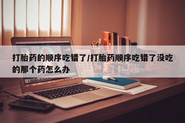 药流药购买微信打胎药的顺序吃错了/打胎药顺序吃错了没吃的那个药怎么办
