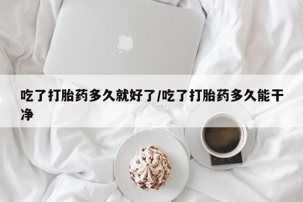 药流药购买微信吃了打胎药多久就好了/吃了打胎药多久能干净