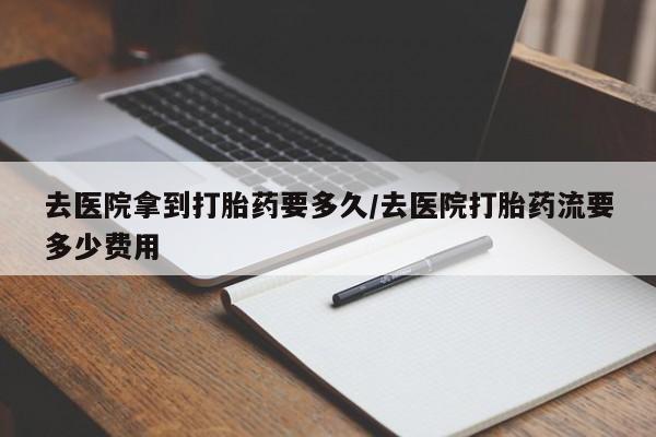 药流药购买微信去医院拿到打胎药要多久/去医院打胎药流要多少费用