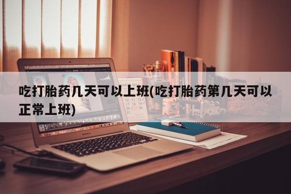 药流药购买微信吃打胎药几天可以上班(吃打胎药第几天可以正常上班)
