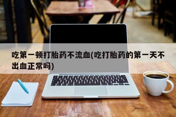 药流药购买微信吃第一顿打胎药不流血(吃打胎药的第一天不出血正常吗)