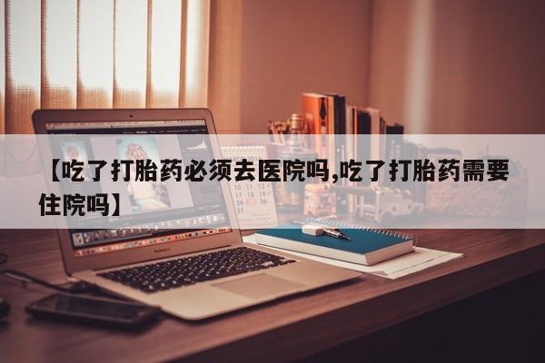药流药购买微信【吃了打胎药必须去医院吗,吃了打胎药需要住院吗】