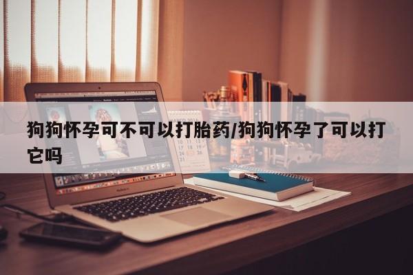 药流药购买微信狗狗怀孕可不可以打胎药/狗狗怀孕了可以打它吗