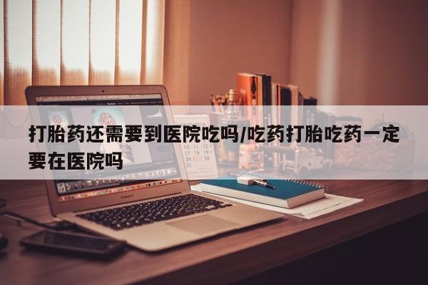 药流药购买微信打胎药还需要到医院吃吗/吃药打胎吃药一定要在医院吗