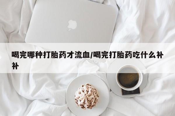 药流药购买微信喝完哪种打胎药才流血/喝完打胎药吃什么补补