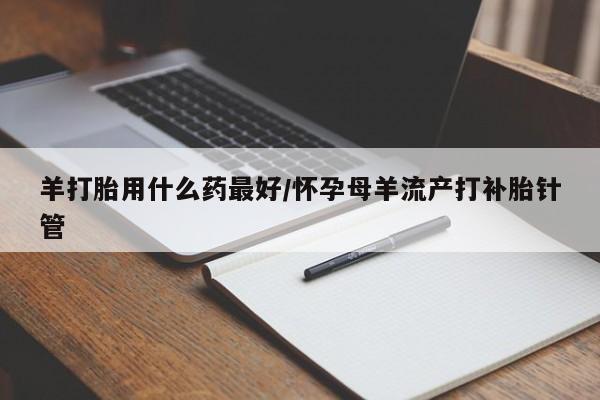 药流药购买微信羊打胎用什么药最好/怀孕母羊流产打补胎针管