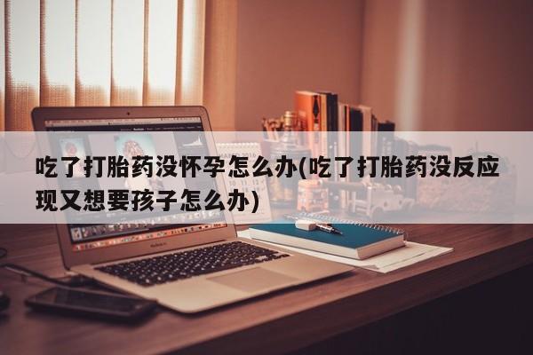 药流药购买微信吃了打胎药没怀孕怎么办(吃了打胎药没反应现又想要孩子怎么办)