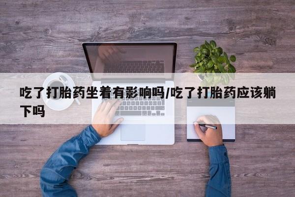 药流药购买微信吃了打胎药坐着有影响吗/吃了打胎药应该躺下吗