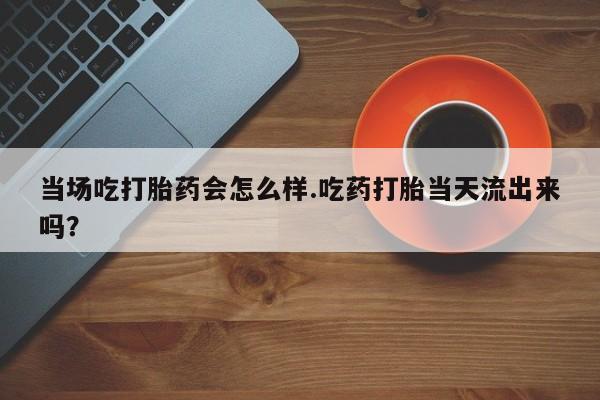 药流药购买微信当场吃打胎药会怎么样.吃药打胎当天流出来吗？