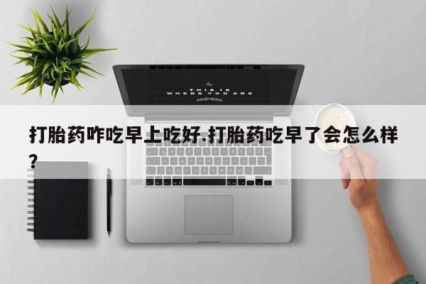 药流药购买微信打胎药咋吃早上吃好.打胎药吃早了会怎么样？