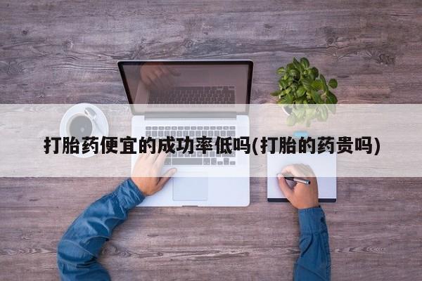 药流药购买微信打胎药便宜的成功率低吗(打胎的药贵吗)