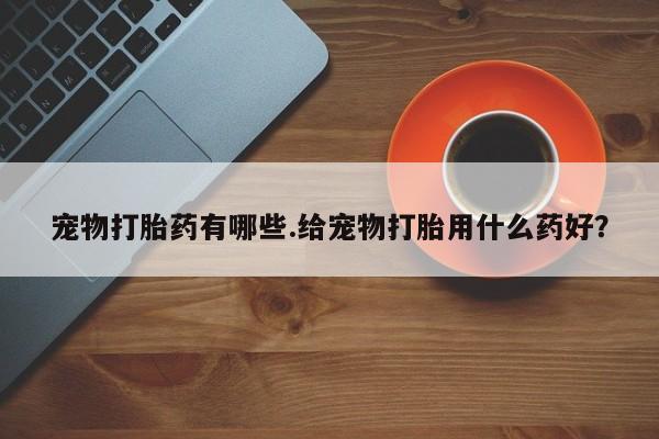 药流药购买微信宠物打胎药有哪些.给宠物打胎用什么药好？