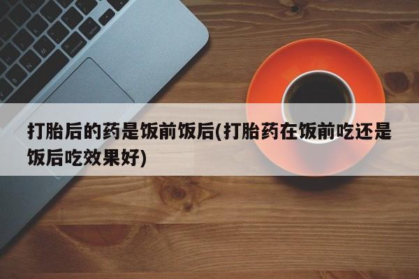 药流药购买微信打胎后的药是饭前饭后(打胎药在饭前吃还是饭后吃效果好)