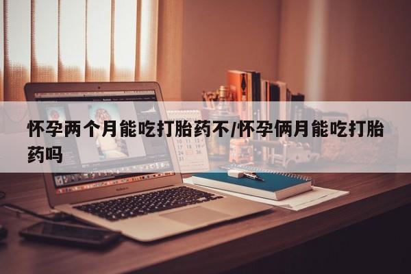 药流药购买微信怀孕两个月能吃打胎药不/怀孕俩月能吃打胎药吗