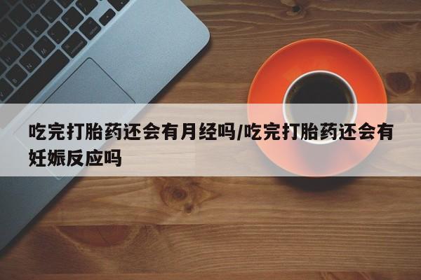药流药购买微信吃完打胎药还会有月经吗/吃完打胎药还会有妊娠反应吗