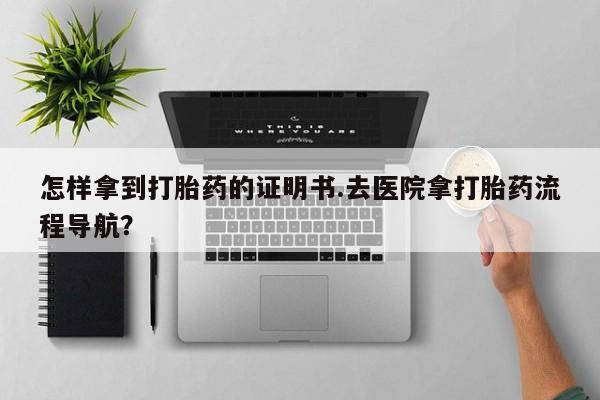 药流药购买微信怎样拿到打胎药的证明书.去医院拿打胎药流程导航？