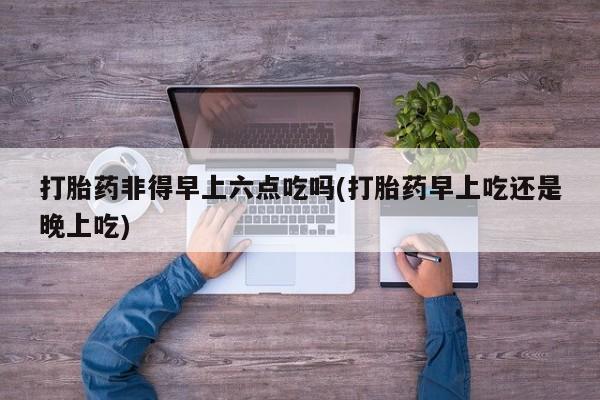药流药购买微信打胎药非得早上六点吃吗(打胎药早上吃还是晚上吃)