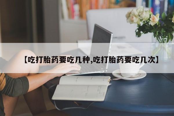 药流药购买微信【吃打胎药要吃几种,吃打胎药要吃几次】