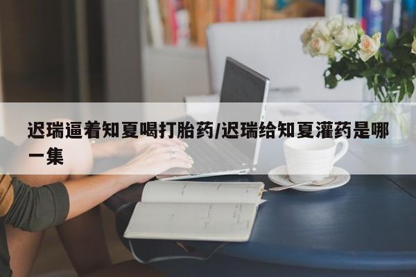 药流药购买微信迟瑞逼着知夏喝打胎药/迟瑞给知夏灌药是哪一集