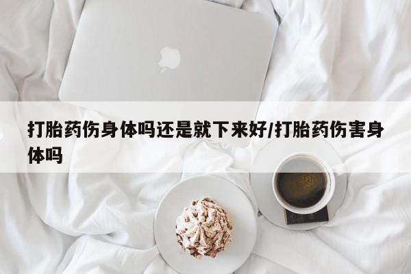 药流药购买微信打胎药伤身体吗还是就下来好/打胎药伤害身体吗