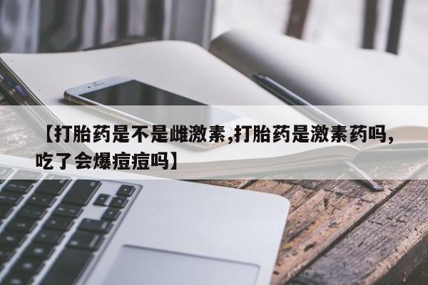 药流药购买微信【打胎药是不是雌激素,打胎药是激素药吗,吃了会爆痘痘吗】