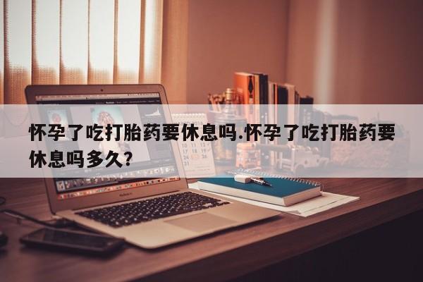 药流药购买微信怀孕了吃打胎药要休息吗.怀孕了吃打胎药要休息吗多久？