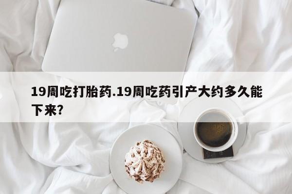 药流药购买微信19周吃打胎药.19周吃药引产大约多久能下来？