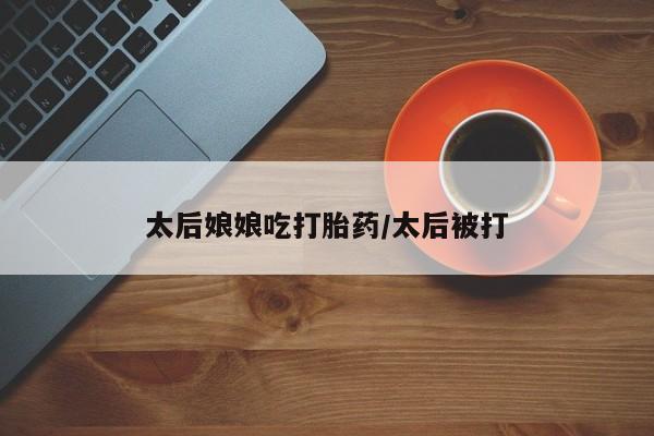 药流药购买微信太后娘娘吃打胎药/太后被打