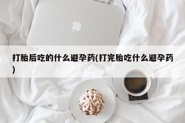 药流药购买微信打胎后吃的什么避孕药(打完胎吃什么避孕药)