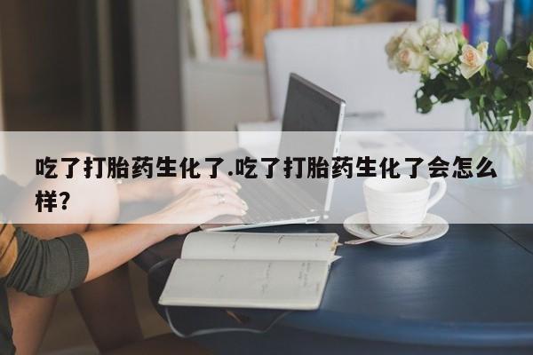 药流药购买微信吃了打胎药生化了.吃了打胎药生化了会怎么样？