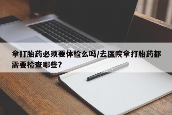 药流药购买微信拿打胎药必须要体检么吗/去医院拿打胎药都需要检查哪些?