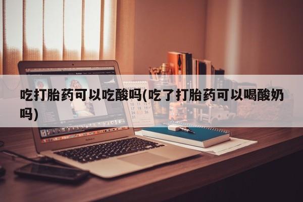 药流药购买微信吃打胎药可以吃酸吗(吃了打胎药可以喝酸奶吗)
