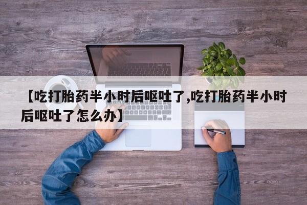 药流药购买微信【吃打胎药半小时后呕吐了,吃打胎药半小时后呕吐了怎么办】