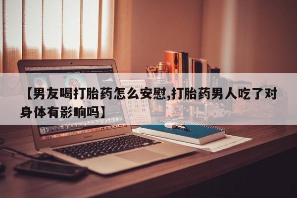 药流药购买微信【男友喝打胎药怎么安慰,打胎药男人吃了对身体有影响吗】