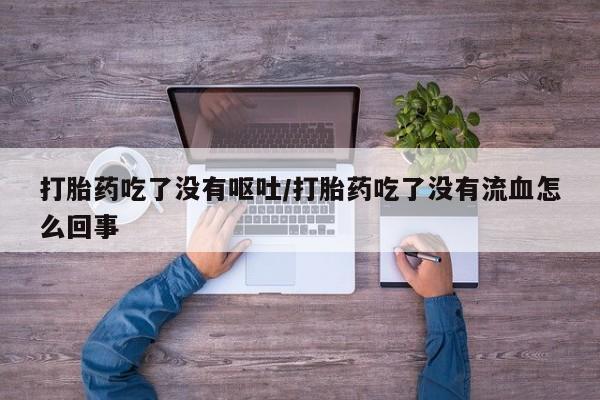 药流药购买微信打胎药吃了没有呕吐/打胎药吃了没有流血怎么回事