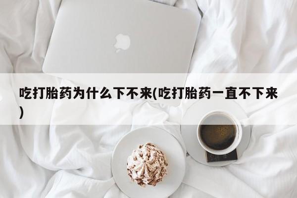 药流药购买微信吃打胎药为什么下不来(吃打胎药一直不下来)