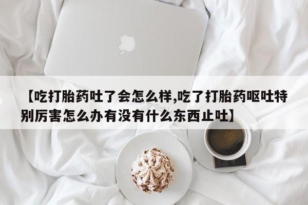 药流药购买微信【吃打胎药吐了会怎么样,吃了打胎药呕吐特别厉害怎么办有没有什么东西止吐】