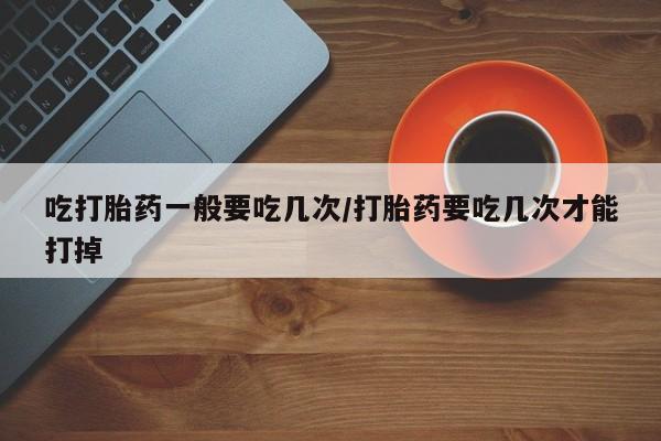 药流药购买微信吃打胎药一般要吃几次/打胎药要吃几次才能打掉
