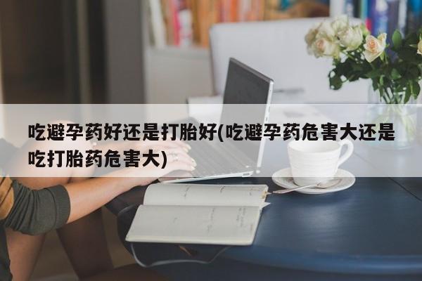药流药购买微信吃避孕药好还是打胎好(吃避孕药危害大还是吃打胎药危害大)