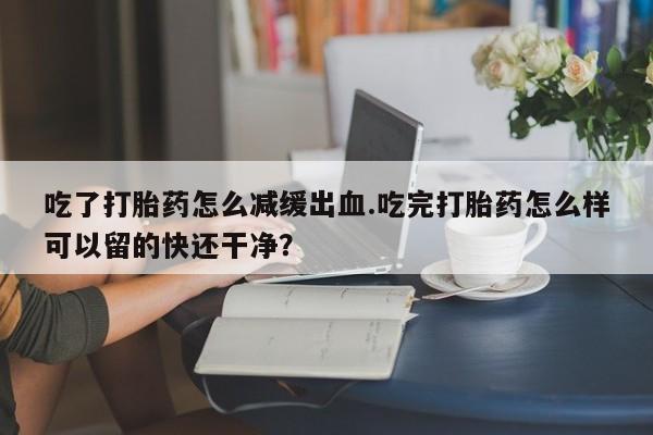 药流药购买微信吃了打胎药怎么减缓出血.吃完打胎药怎么样可以留的快还干净？