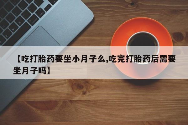 药流药购买微信【吃打胎药要坐小月子么,吃完打胎药后需要坐月子吗】