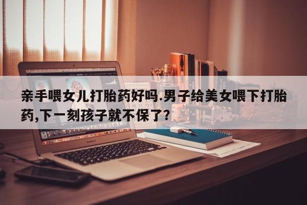 药流药购买微信亲手喂女儿打胎药好吗.男子给美女喂下打胎药,下一刻孩子就不保了？