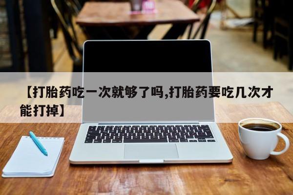 药流药购买微信【打胎药吃一次就够了吗,打胎药要吃几次才能打掉】