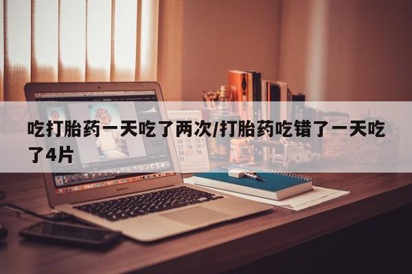 药流药购买微信吃打胎药一天吃了两次/打胎药吃错了一天吃了4片