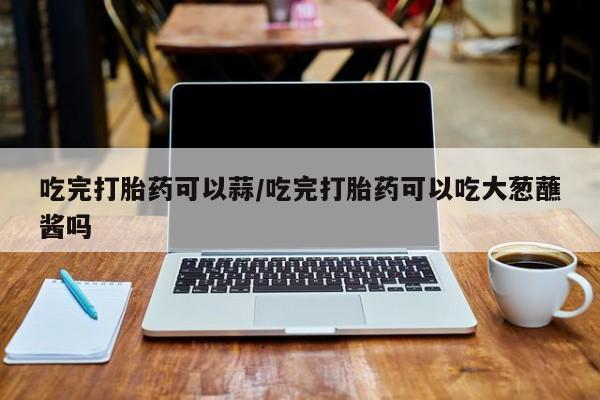 药流药购买微信吃完打胎药可以蒜/吃完打胎药可以吃大葱蘸酱吗